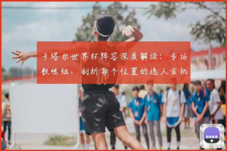 卡塔尔世界杯阵容深度解读：专访教练组，剖析每个位置的选人玄机