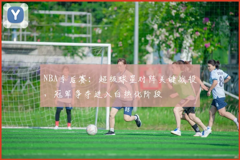 NBA季后赛:超级球星对阵关键战役,冠军争夺进入白热化阶段