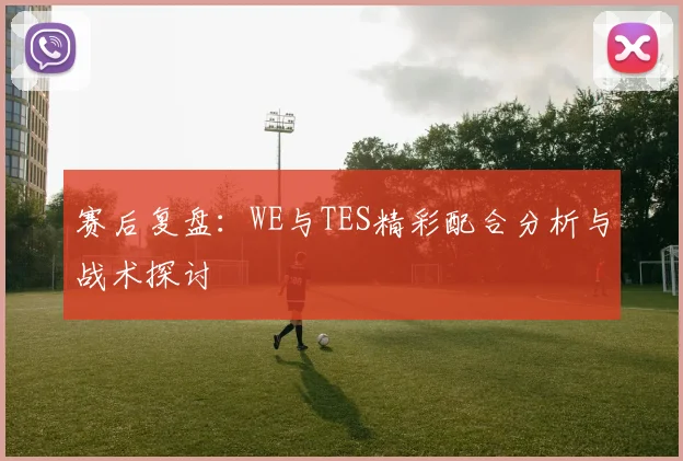 赛后复盘：WE与TES精彩配合分析与战术探讨