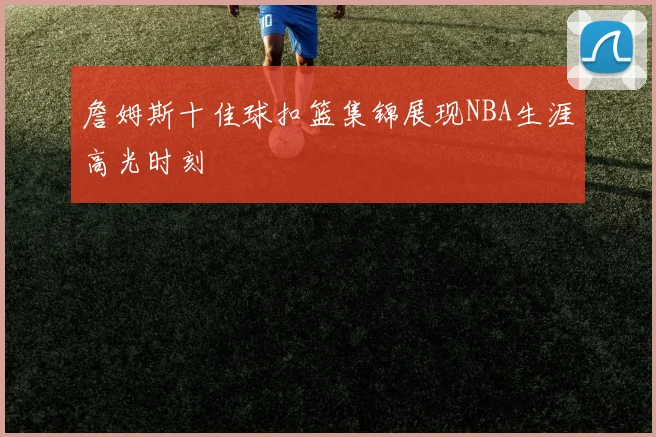 詹姆斯十佳球扣篮集锦展现NBA生涯高光时刻