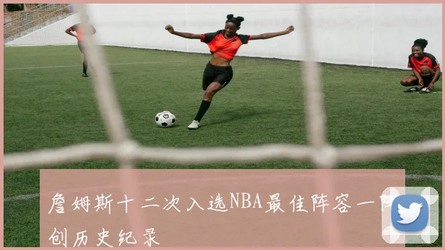 詹姆斯十二次入选NBA最佳阵容一阵创历史纪录