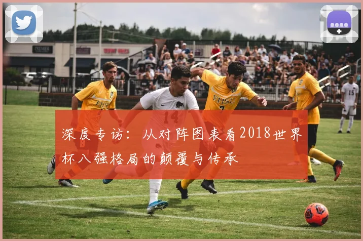 深度专访：从对阵图表看2018世界杯八强格局的颠覆与传承
