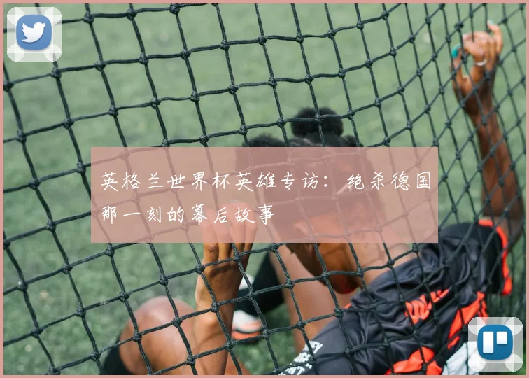 英格兰世界杯英雄专访：绝杀德国那一刻的幕后故事
