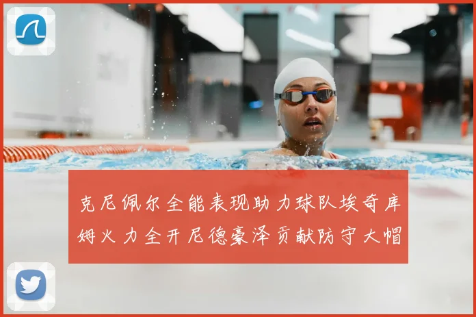 克尼佩尔全能表现助力球队埃奇库姆火力全开尼德豪泽贡献防守大帽