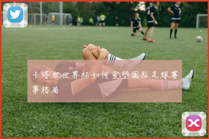 卡塔尔世界杯如何重塑国际足球赛事格局