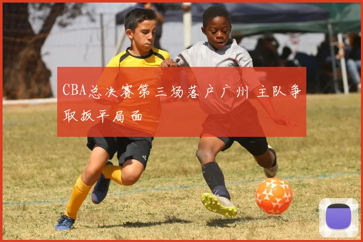 CBA总决赛第三场落户广州 主队争取扳平局面