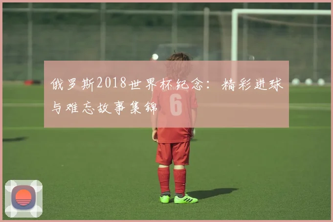 俄罗斯2018世界杯纪念：精彩进球与难忘故事集锦