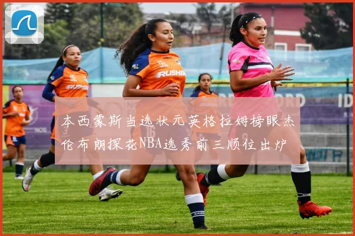 本西蒙斯当选状元英格拉姆榜眼杰伦布朗探花NBA选秀前三顺位出炉