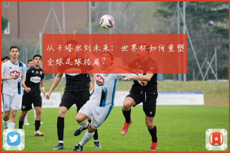 从卡塔尔到未来:世界杯如何重塑全球足球格局?