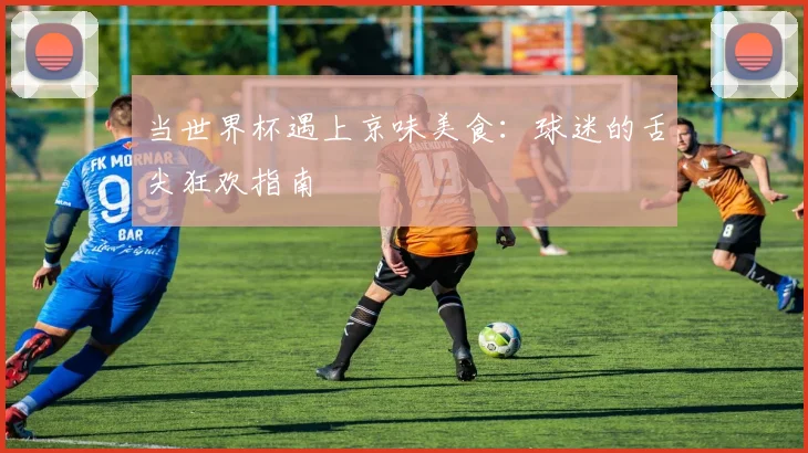 当世界杯遇上京味美食：球迷的舌尖狂欢指南