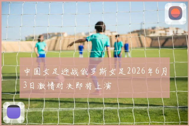 中国女足迎战俄罗斯女足2026年6月3日激情对决即将上演