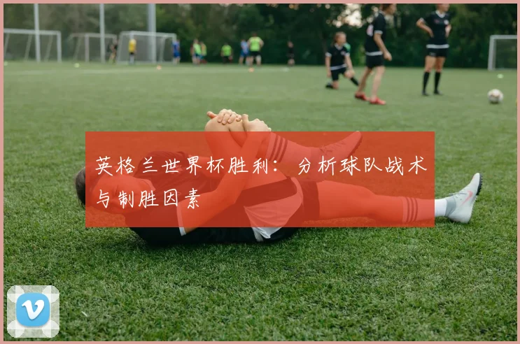 英格兰世界杯胜利：分析球队战术与制胜因素