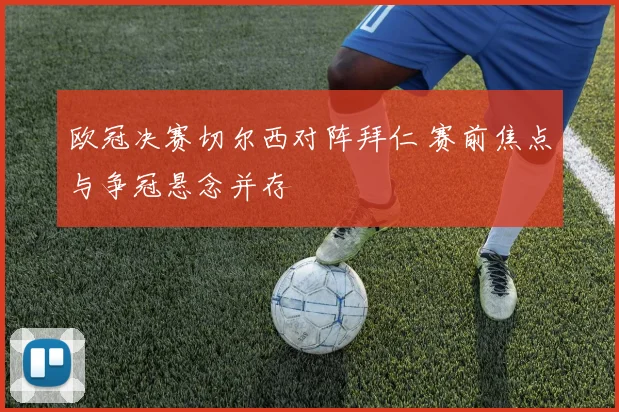 欧冠决赛切尔西对阵拜仁 赛前焦点与争冠悬念并存