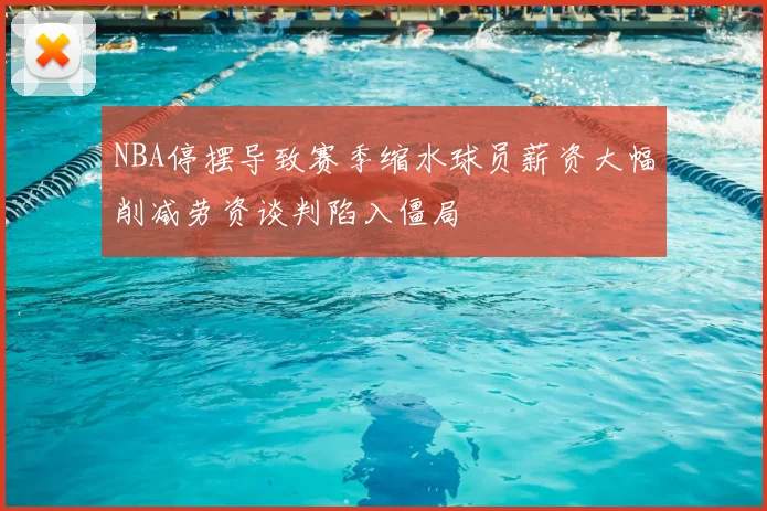 NBA停摆导致赛季缩水球员薪资大幅削减劳资谈判陷入僵局