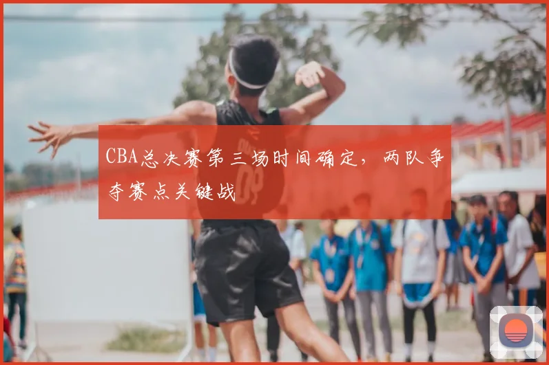 CBA总决赛第三场时间确定，两队争夺赛点关键战