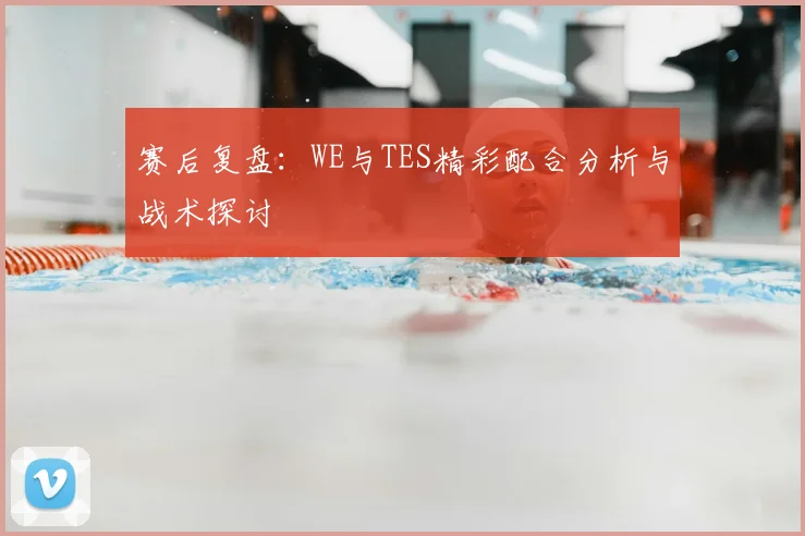 赛后复盘：WE与TES精彩配合分析与战术探讨