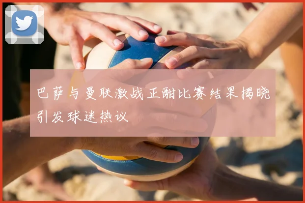 巴萨与曼联激战正酣比赛结果揭晓引发球迷热议