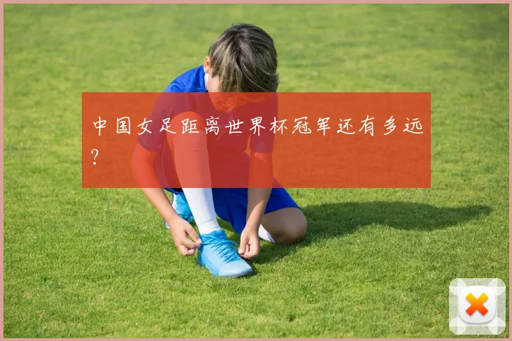 中国女足距离世界杯冠军还有多远？