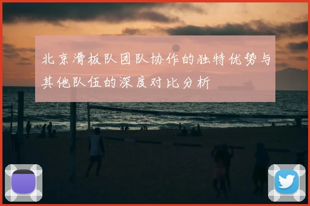 北京滑板队团队协作的独特优势与其他队伍的深度对比分析