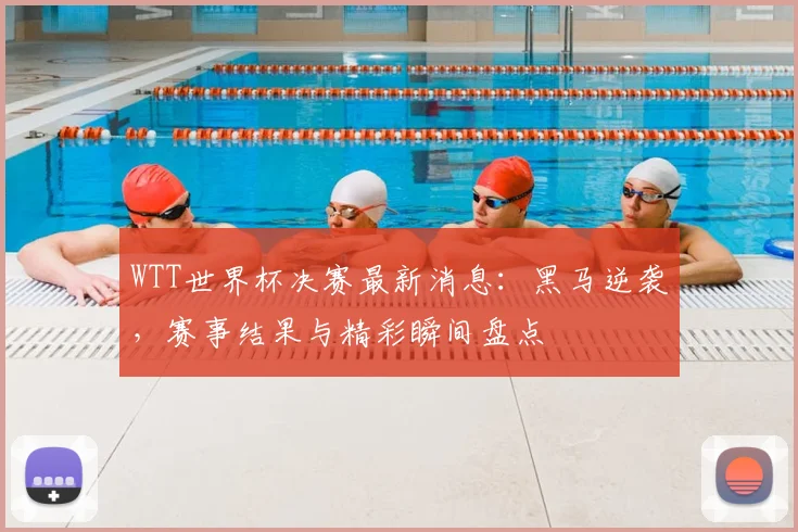 WTT世界杯决赛最新消息：黑马逆袭，赛事结果与精彩瞬间盘点