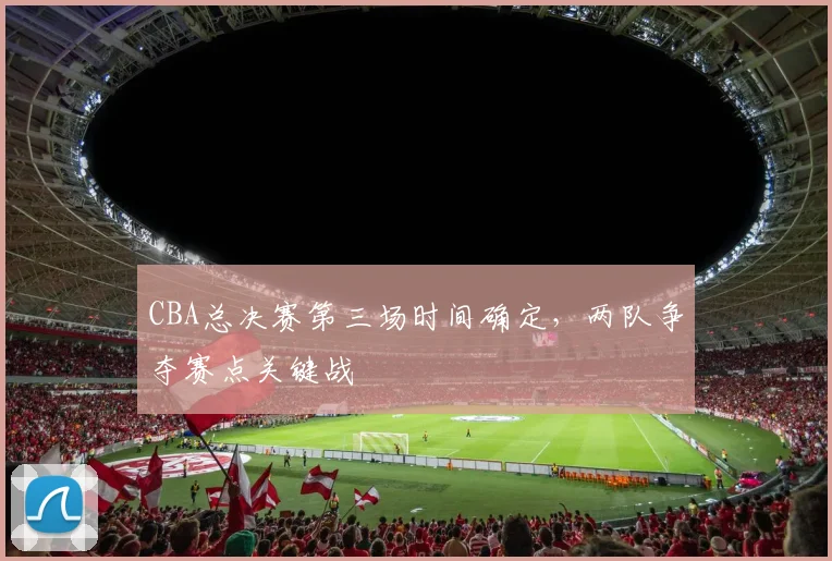 CBA总决赛第三场时间确定，两队争夺赛点关键战