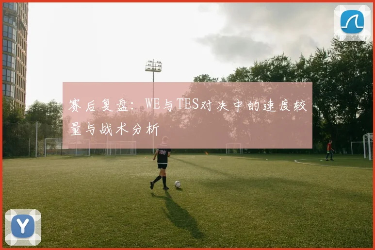 赛后复盘:WE与TES对决中的速度较量与战术分析