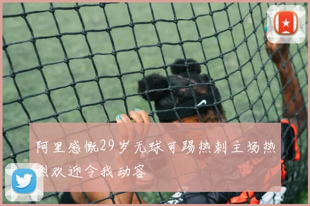 阿里感慨29岁无球可踢热刺主场热烈欢迎令我动容