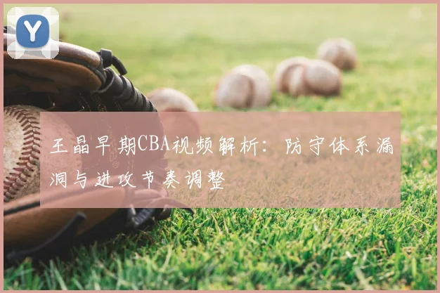 王晶早期CBA视频解析：防守体系漏洞与进攻节奏调整