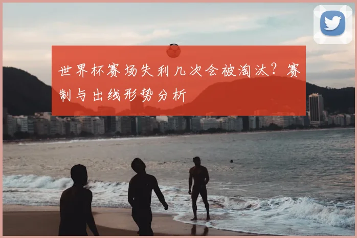 世界杯赛场失利几次会被淘汰？赛制与出线形势分析