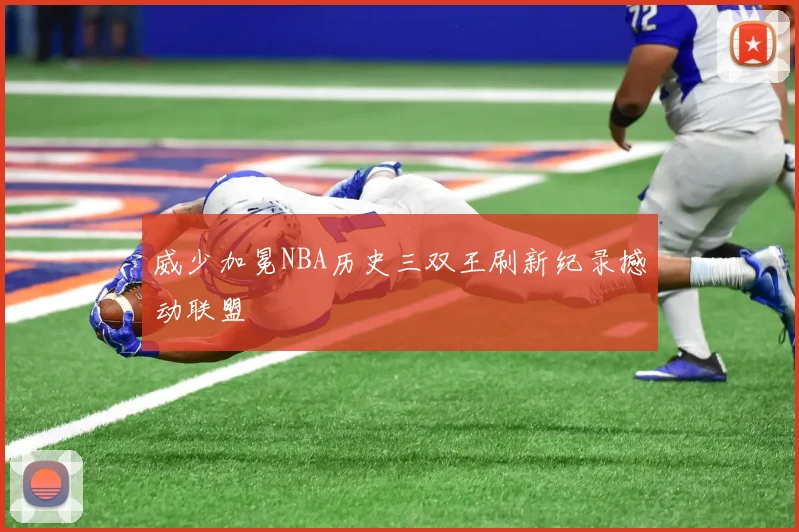 威少加冕NBA历史三双王刷新纪录撼动联盟