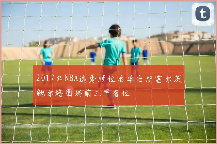 2017年NBA选秀顺位名单出炉富尔茨鲍尔塔图姆前三甲落位