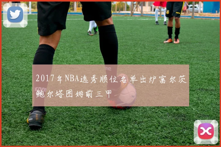 2017年NBA选秀顺位名单出炉富尔茨鲍尔塔图姆前三甲