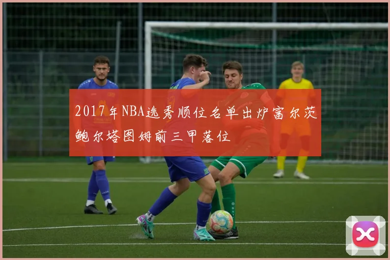 2017年NBA选秀顺位名单出炉富尔茨鲍尔塔图姆前三甲落位