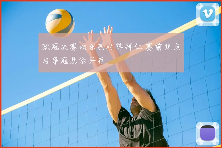 欧冠决赛切尔西对阵拜仁 赛前焦点与争冠悬念并存