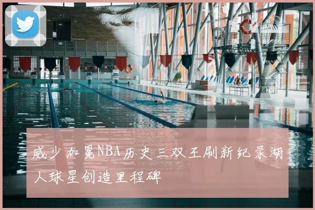 威少加冕NBA历史三双王刷新纪录湖人球星创造里程碑