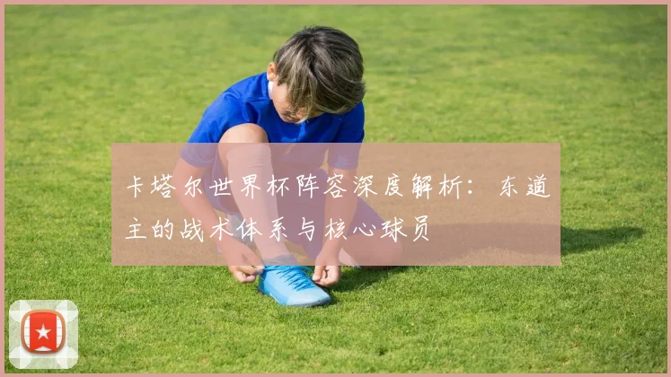 卡塔尔世界杯阵容深度解析：东道主的战术体系与核心球员