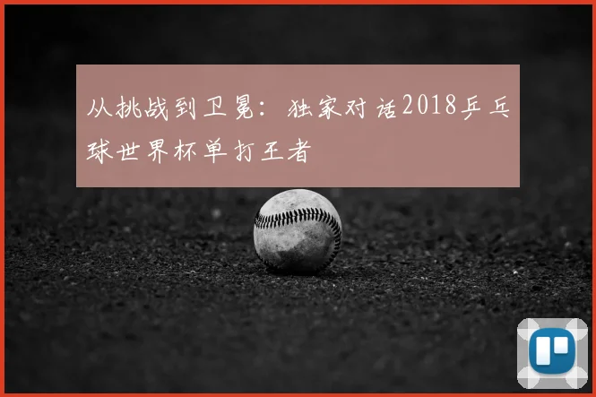 从挑战到卫冕：独家对话2018乒乓球世界杯单打王者