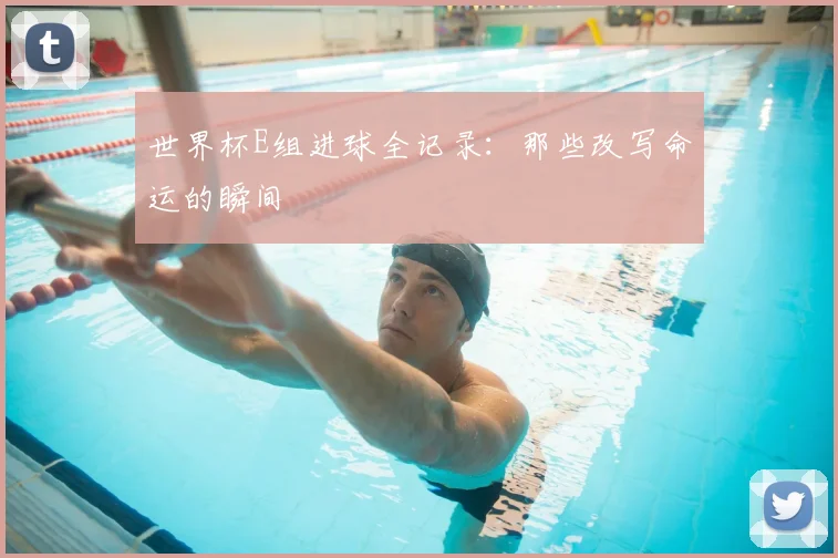 世界杯E组进球全记录：那些改写命运的瞬间