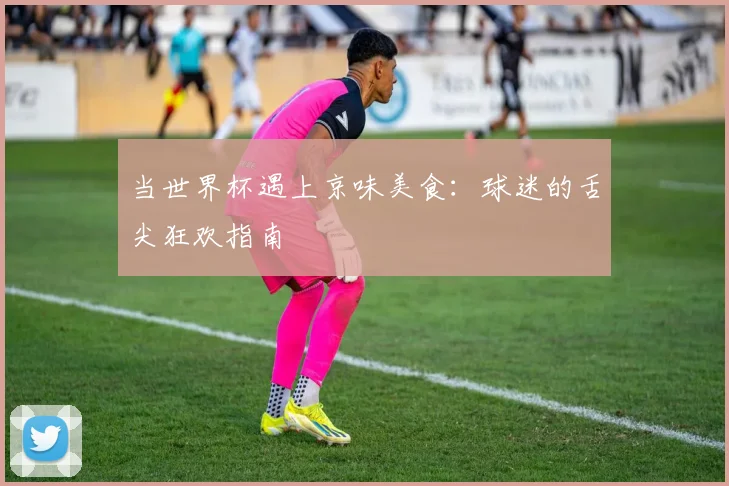 当世界杯遇上京味美食：球迷的舌尖狂欢指南