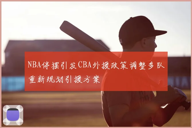 NBA停摆引发CBA外援政策调整多队重新规划引援方案
